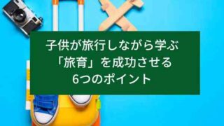 子供が旅行しながら学ぶ「旅育」を成功させる6つのポイント