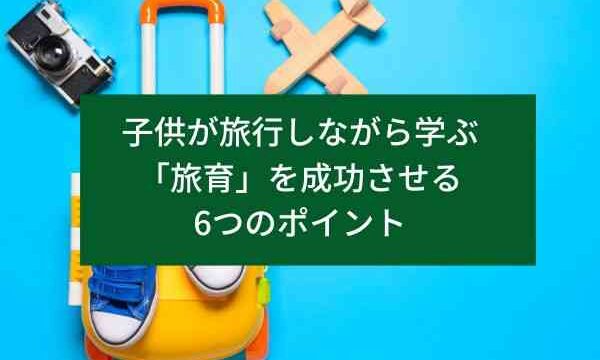 子供が旅行しながら学ぶ「旅育」を成功させる6つのポイント