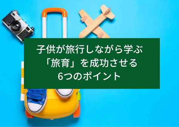 子供が旅行しながら学ぶ「旅育」を成功させる6つのポイント