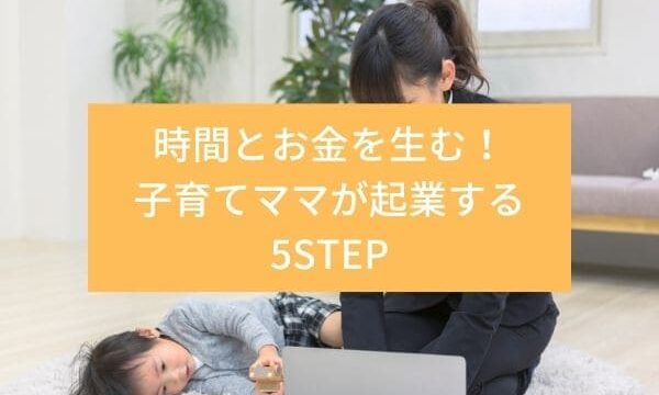 時間とお金を生む！子育てママが起業する5STEP｜子育てママの夢みる